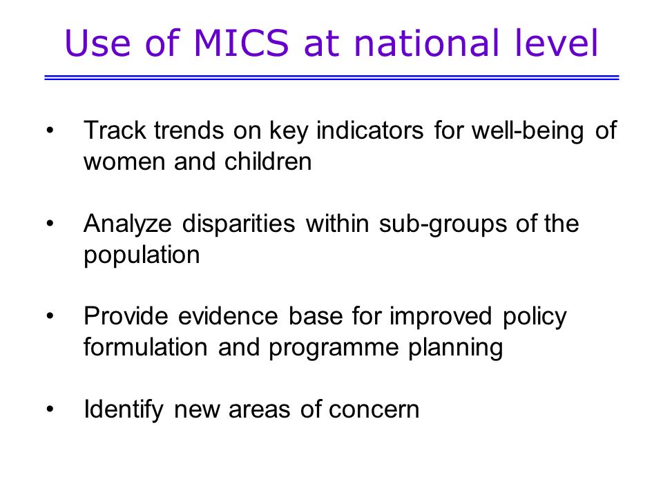 Use of MICS at national level Track trends on key indicators for well-being of women and children Analyze disparities within sub-groups of the population Provide evidence base for improved policy formulation and programme planning Identify new areas of concern
