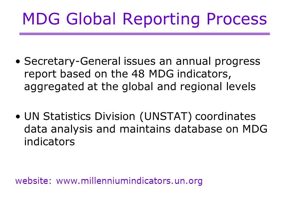 MDG Global Reporting Process Secretary-General issues an annual progress report based on the 48 MDG indicators, aggregated at the global and regional levels UN Statistics Division (UNSTAT) coordinates data analysis and maintains database on MDG indicators website: