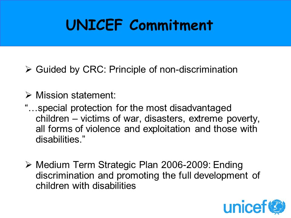 UNICEF Commitment Guided by CRC: Principle of non-discrimination Mission statement: …special protection for the most disadvantaged children – victims of war, disasters, extreme poverty, all forms of violence and exploitation and those with disabilities.