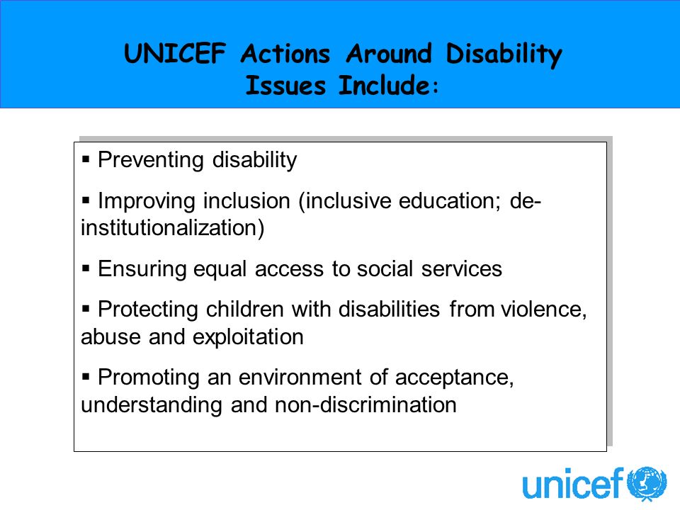 UNICEF Actions Around Disability Issues Include : Preventing disability Improving inclusion (inclusive education; de- institutionalization) Ensuring equal access to social services Protecting children with disabilities from violence, abuse and exploitation Promoting an environment of acceptance, understanding and non-discrimination Preventing disability Improving inclusion (inclusive education; de- institutionalization) Ensuring equal access to social services Protecting children with disabilities from violence, abuse and exploitation Promoting an environment of acceptance, understanding and non-discrimination