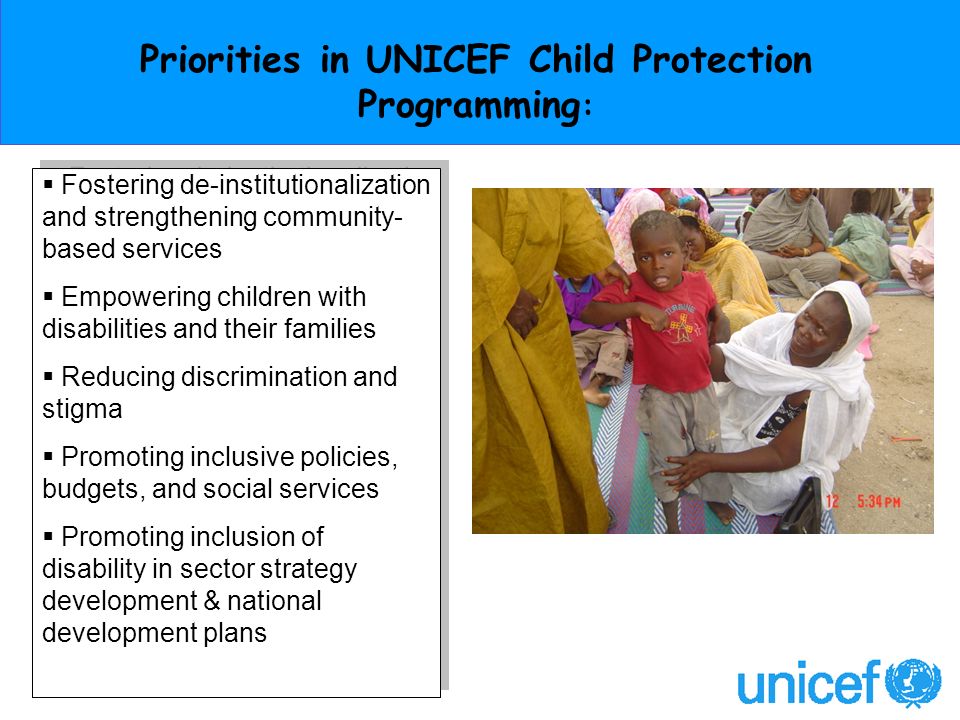 Priorities in UNICEF Child Protection Programming : Fostering de-institutionalization and strengthening community- based services Empowering children with disabilities and their families Reducing discrimination and stigma Promoting inclusive policies, budgets, and social services Promoting inclusion of disability in sector strategy development & national development plans Fostering de-institutionalization and strengthening community- based services Empowering children with disabilities and their families Reducing discrimination and stigma Promoting inclusive policies, budgets, and social services Promoting inclusion of disability in sector strategy development & national development plans