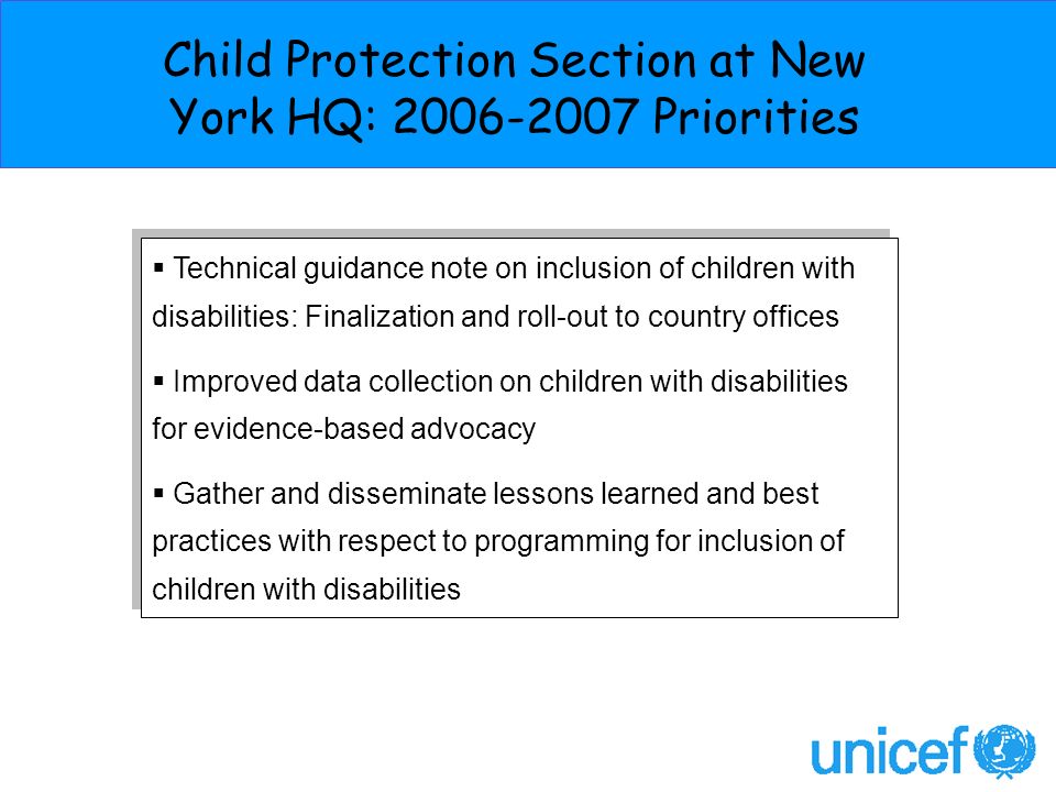 Technical guidance note on inclusion of children with disabilities: Finalization and roll-out to country offices Improved data collection on children with disabilities for evidence-based advocacy Gather and disseminate lessons learned and best practices with respect to programming for inclusion of children with disabilities Technical guidance note on inclusion of children with disabilities: Finalization and roll-out to country offices Improved data collection on children with disabilities for evidence-based advocacy Gather and disseminate lessons learned and best practices with respect to programming for inclusion of children with disabilities Child Protection Section at New York HQ: Priorities