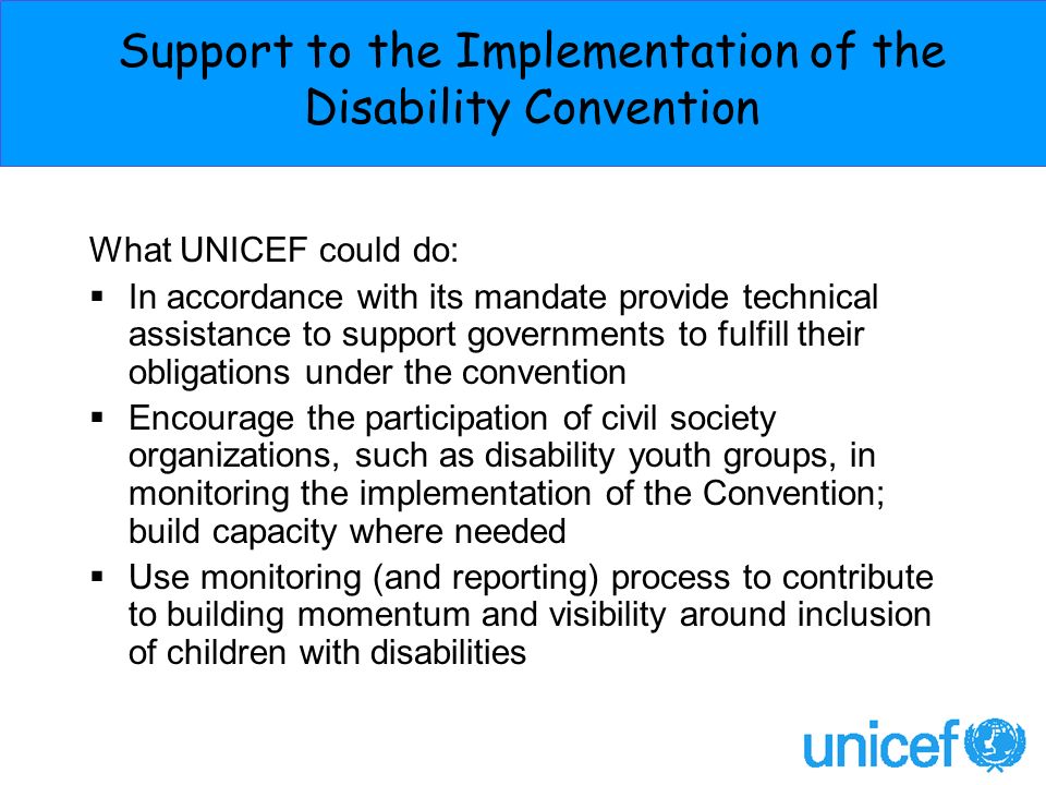 Support to the Implementation of the Disability Convention What UNICEF could do: In accordance with its mandate provide technical assistance to support governments to fulfill their obligations under the convention Encourage the participation of civil society organizations, such as disability youth groups, in monitoring the implementation of the Convention; build capacity where needed Use monitoring (and reporting) process to contribute to building momentum and visibility around inclusion of children with disabilities