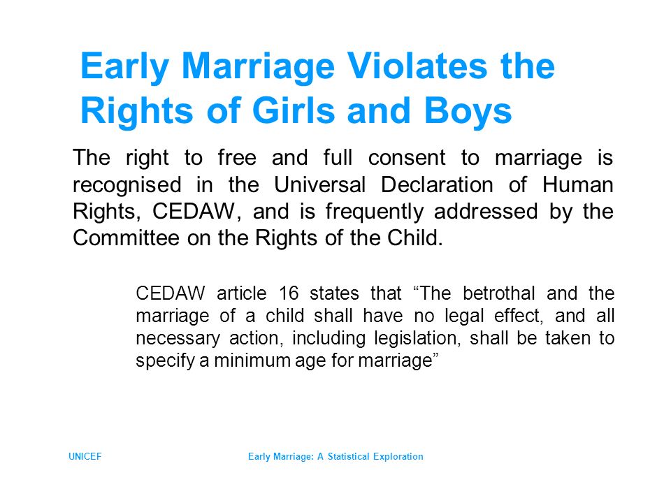 UNICEFEarly Marriage: A Statistical Exploration Early Marriage Violates the Rights of Girls and Boys The right to free and full consent to marriage is recognised in the Universal Declaration of Human Rights, CEDAW, and is frequently addressed by the Committee on the Rights of the Child.