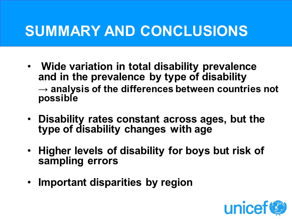 SUMMARY AND CONCLUSIONS Wide variation in total disability prevalence and in the prevalence by type of disability analysis of the differences between countries not possible Disability rates constant across ages, but the type of disability changes with age Higher levels of disability for boys but risk of sampling errors Important disparities by region