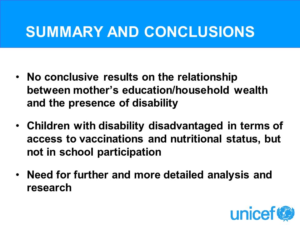 SUMMARY AND CONCLUSIONS No conclusive results on the relationship between mothers education/household wealth and the presence of disability Children with disability disadvantaged in terms of access to vaccinations and nutritional status, but not in school participation Need for further and more detailed analysis and research