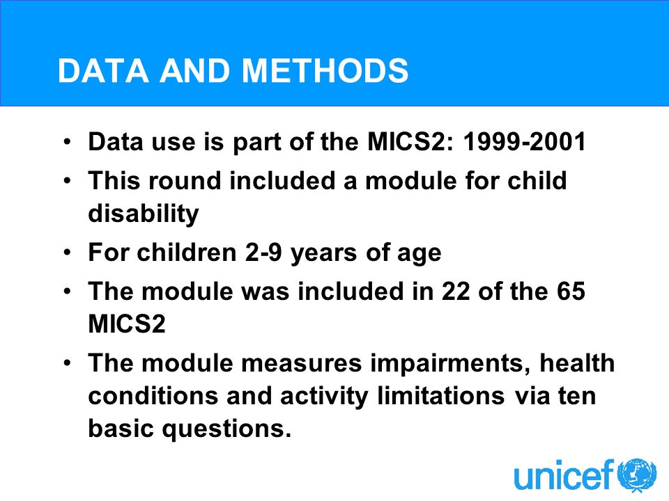DATA AND METHODS Data use is part of the MICS2: This round included a module for child disability For children 2-9 years of age The module was included in 22 of the 65 MICS2 The module measures impairments, health conditions and activity limitations via ten basic questions.