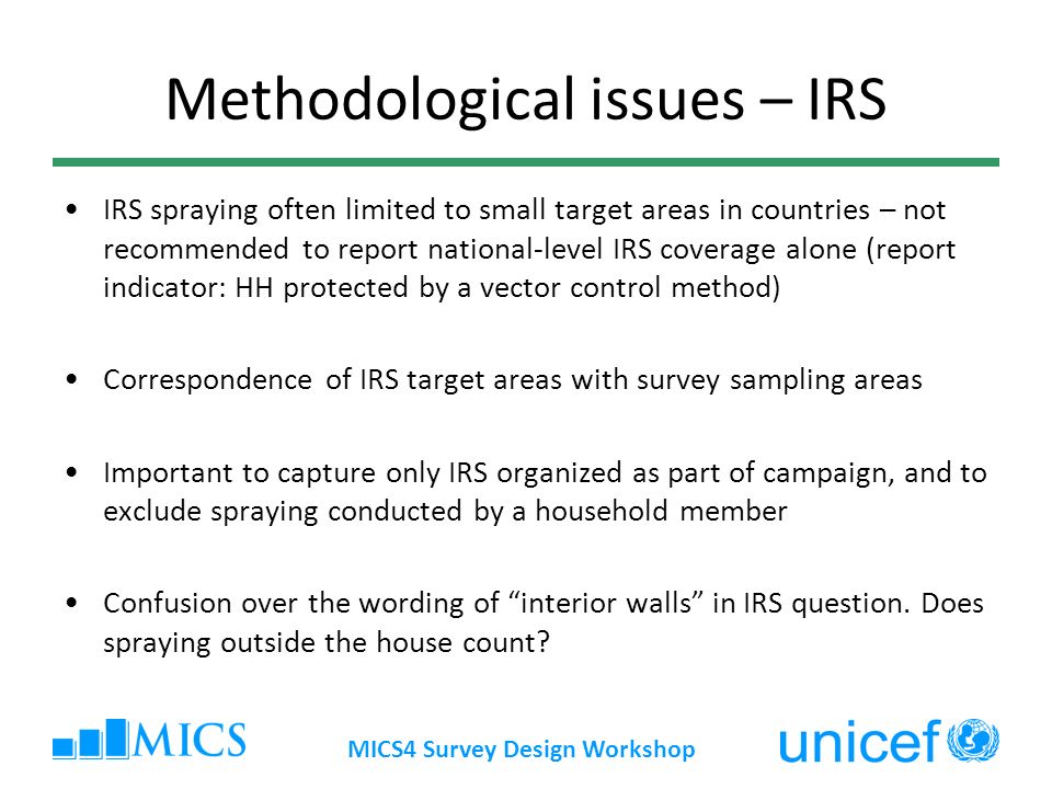 MICS4 Survey Design Workshop Methodological issues – IRS IRS spraying often limited to small target areas in countries – not recommended to report national-level IRS coverage alone (report indicator: HH protected by a vector control method) Correspondence of IRS target areas with survey sampling areas Important to capture only IRS organized as part of campaign, and to exclude spraying conducted by a household member Confusion over the wording of interior walls in IRS question.