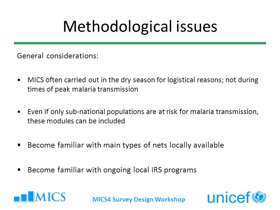 MICS4 Survey Design Workshop Methodological issues General considerations: MICS often carried out in the dry season for logistical reasons; not during times of peak malaria transmission Even if only sub-national populations are at risk for malaria transmission, these modules can be included Become familiar with main types of nets locally available Become familiar with ongoing local IRS programs