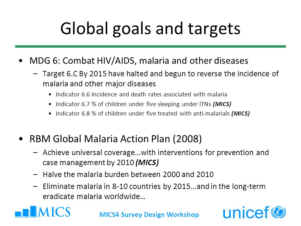 MICS4 Survey Design Workshop Global goals and targets MDG 6: Combat HIV/AIDS, malaria and other diseases –Target 6.C By 2015 have halted and begun to reverse the incidence of malaria and other major diseases Indicator 6.6 Incidence and death rates associated with malaria Indicator 6.7 % of children under five sleeping under ITNs (MICS) Indicator 6.8 % of children under five treated with anti-malarials (MICS) RBM Global Malaria Action Plan (2008) –Achieve universal coverage…with interventions for prevention and case management by 2010 (MICS) –Halve the malaria burden between 2000 and 2010 –Eliminate malaria in 8-10 countries by 2015…and in the long-term eradicate malaria worldwide…