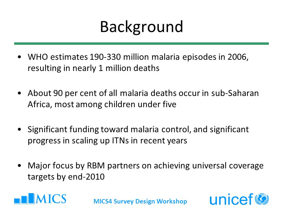 MICS4 Survey Design Workshop Background WHO estimates million malaria episodes in 2006, resulting in nearly 1 million deaths About 90 per cent of all malaria deaths occur in sub-Saharan Africa, most among children under five Significant funding toward malaria control, and significant progress in scaling up ITNs in recent years Major focus by RBM partners on achieving universal coverage targets by end-2010
