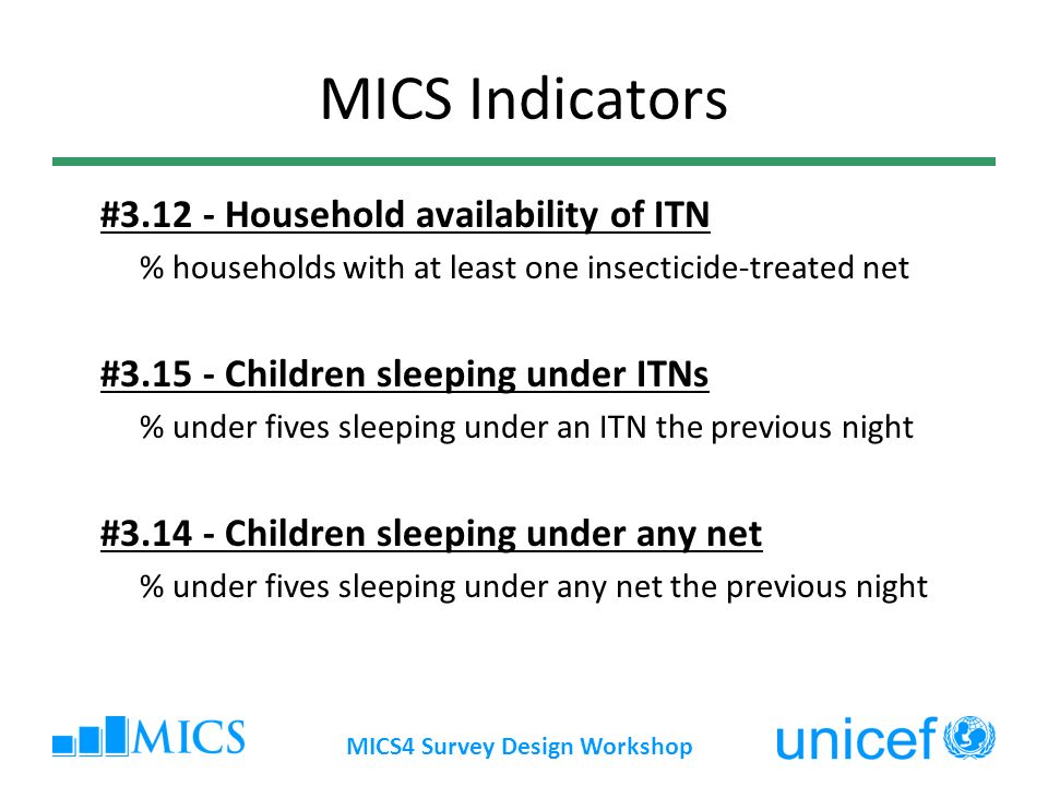 MICS4 Survey Design Workshop MICS Indicators # Household availability of ITN % households with at least one insecticide-treated net # Children sleeping under ITNs % under fives sleeping under an ITN the previous night # Children sleeping under any net % under fives sleeping under any net the previous night