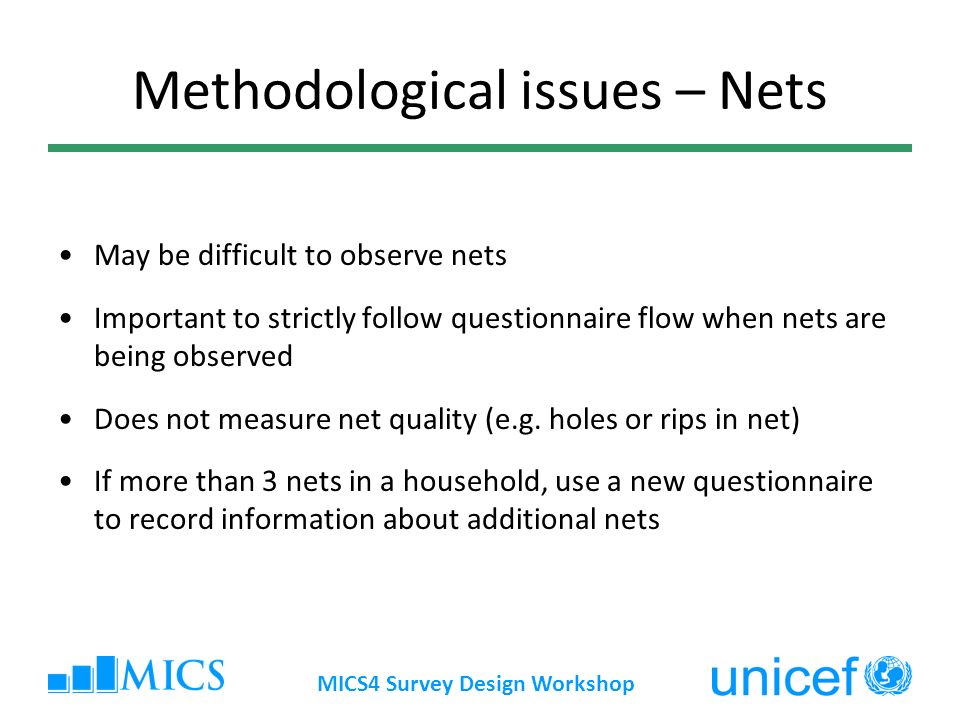 MICS4 Survey Design Workshop Methodological issues – Nets May be difficult to observe nets Important to strictly follow questionnaire flow when nets are being observed Does not measure net quality (e.g.