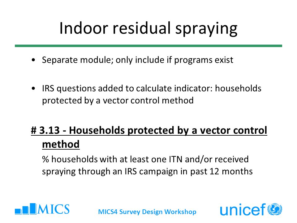 MICS4 Survey Design Workshop Indoor residual spraying Separate module; only include if programs exist IRS questions added to calculate indicator: households protected by a vector control method # Households protected by a vector control method % households with at least one ITN and/or received spraying through an IRS campaign in past 12 months