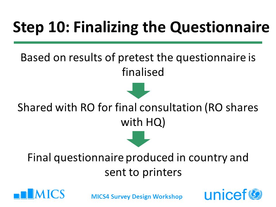 Based on results of pretest the questionnaire is finalised Shared with RO for final consultation (RO shares with HQ) Final questionnaire produced in country and sent to printers MICS4 Survey Design Workshop Step 10: Finalizing the Questionnaire