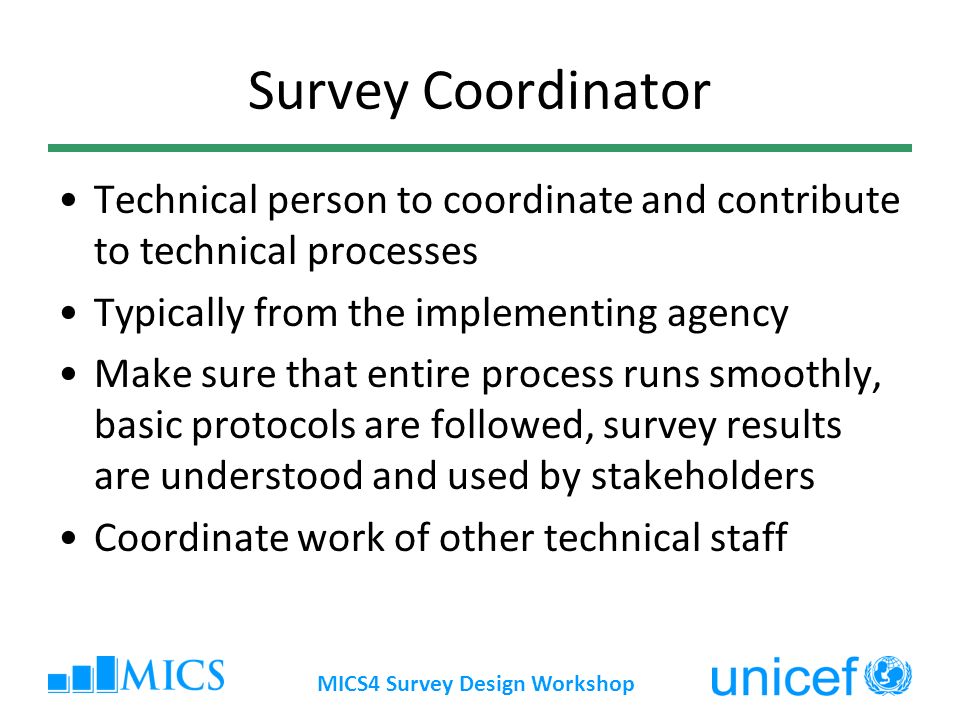 MICS4 Survey Design Workshop Survey Coordinator Technical person to coordinate and contribute to technical processes Typically from the implementing agency Make sure that entire process runs smoothly, basic protocols are followed, survey results are understood and used by stakeholders Coordinate work of other technical staff