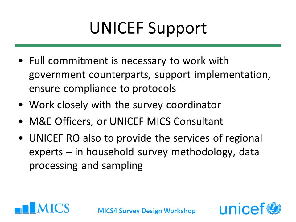 MICS4 Survey Design Workshop UNICEF Support Full commitment is necessary to work with government counterparts, support implementation, ensure compliance to protocols Work closely with the survey coordinator M&E Officers, or UNICEF MICS Consultant UNICEF RO also to provide the services of regional experts – in household survey methodology, data processing and sampling