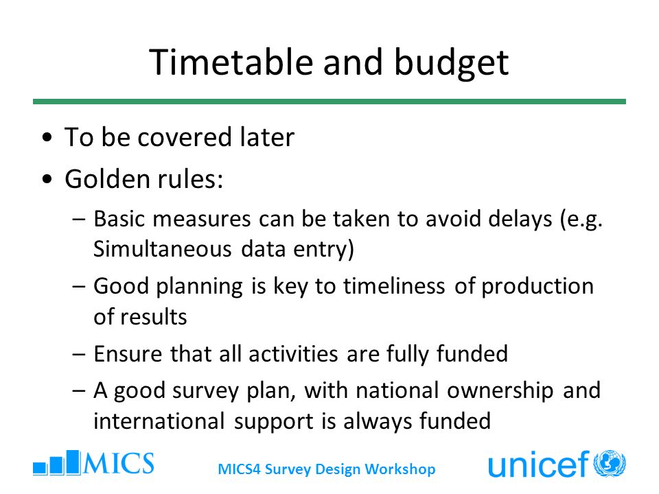 MICS4 Survey Design Workshop Timetable and budget To be covered later Golden rules: –Basic measures can be taken to avoid delays (e.g.