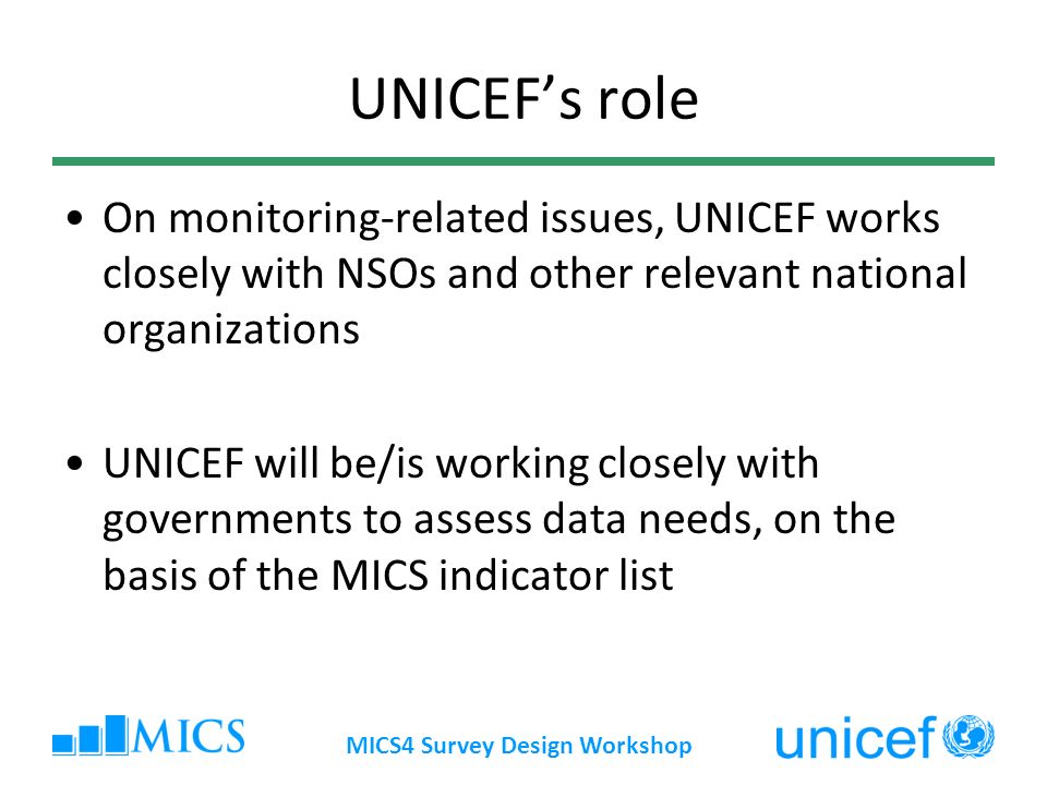 MICS4 Survey Design Workshop UNICEFs role On monitoring-related issues, UNICEF works closely with NSOs and other relevant national organizations UNICEF will be/is working closely with governments to assess data needs, on the basis of the MICS indicator list