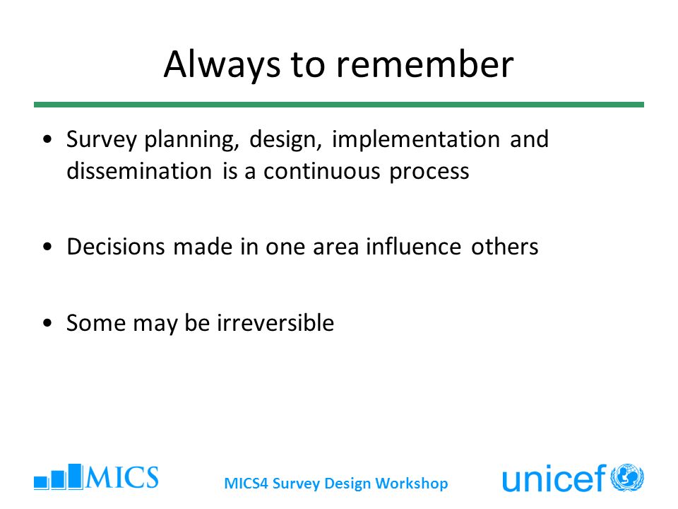 MICS4 Survey Design Workshop Always to remember Survey planning, design, implementation and dissemination is a continuous process Decisions made in one area influence others Some may be irreversible
