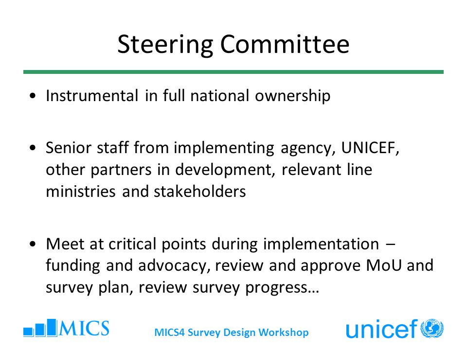 MICS4 Survey Design Workshop Steering Committee Instrumental in full national ownership Senior staff from implementing agency, UNICEF, other partners in development, relevant line ministries and stakeholders Meet at critical points during implementation – funding and advocacy, review and approve MoU and survey plan, review survey progress…