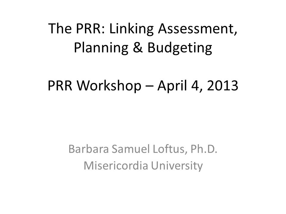 The PRR: Linking Assessment, Planning & Budgeting PRR Workshop – April 4, 2013 Barbara Samuel Loftus, Ph.D.