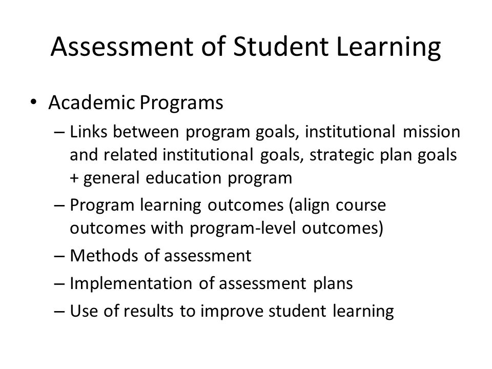 Assessment of Student Learning Academic Programs – Links between program goals, institutional mission and related institutional goals, strategic plan goals + general education program – Program learning outcomes (align course outcomes with program-level outcomes) – Methods of assessment – Implementation of assessment plans – Use of results to improve student learning