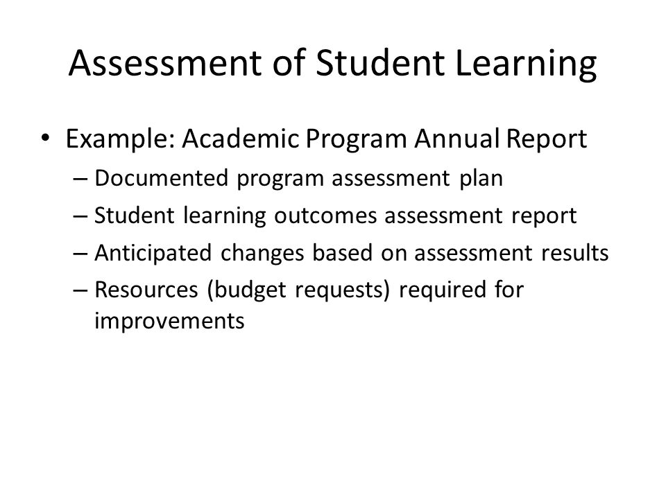 Assessment of Student Learning Example: Academic Program Annual Report – Documented program assessment plan – Student learning outcomes assessment report – Anticipated changes based on assessment results – Resources (budget requests) required for improvements
