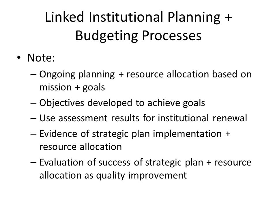 Linked Institutional Planning + Budgeting Processes Note: – Ongoing planning + resource allocation based on mission + goals – Objectives developed to achieve goals – Use assessment results for institutional renewal – Evidence of strategic plan implementation + resource allocation – Evaluation of success of strategic plan + resource allocation as quality improvement