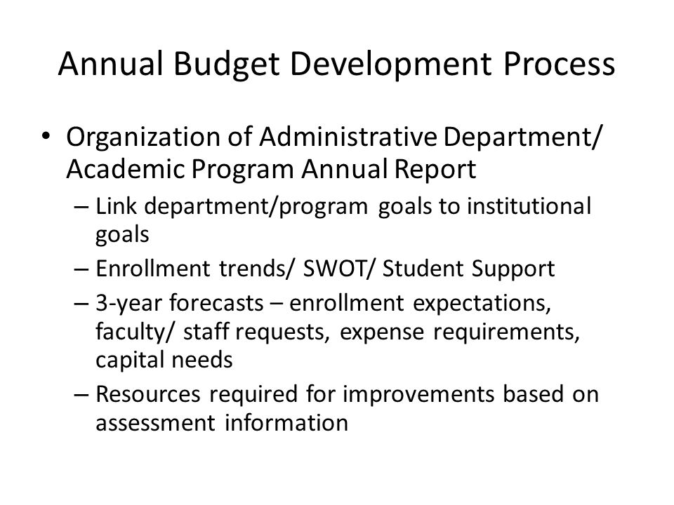 Annual Budget Development Process Organization of Administrative Department/ Academic Program Annual Report – Link department/program goals to institutional goals – Enrollment trends/ SWOT/ Student Support – 3-year forecasts – enrollment expectations, faculty/ staff requests, expense requirements, capital needs – Resources required for improvements based on assessment information
