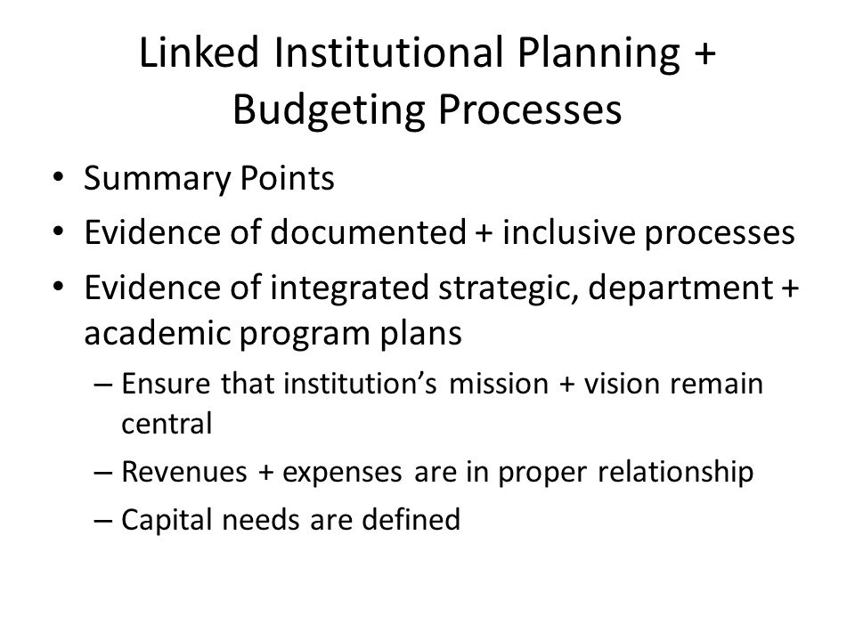 Linked Institutional Planning + Budgeting Processes Summary Points Evidence of documented + inclusive processes Evidence of integrated strategic, department + academic program plans – Ensure that institutions mission + vision remain central – Revenues + expenses are in proper relationship – Capital needs are defined
