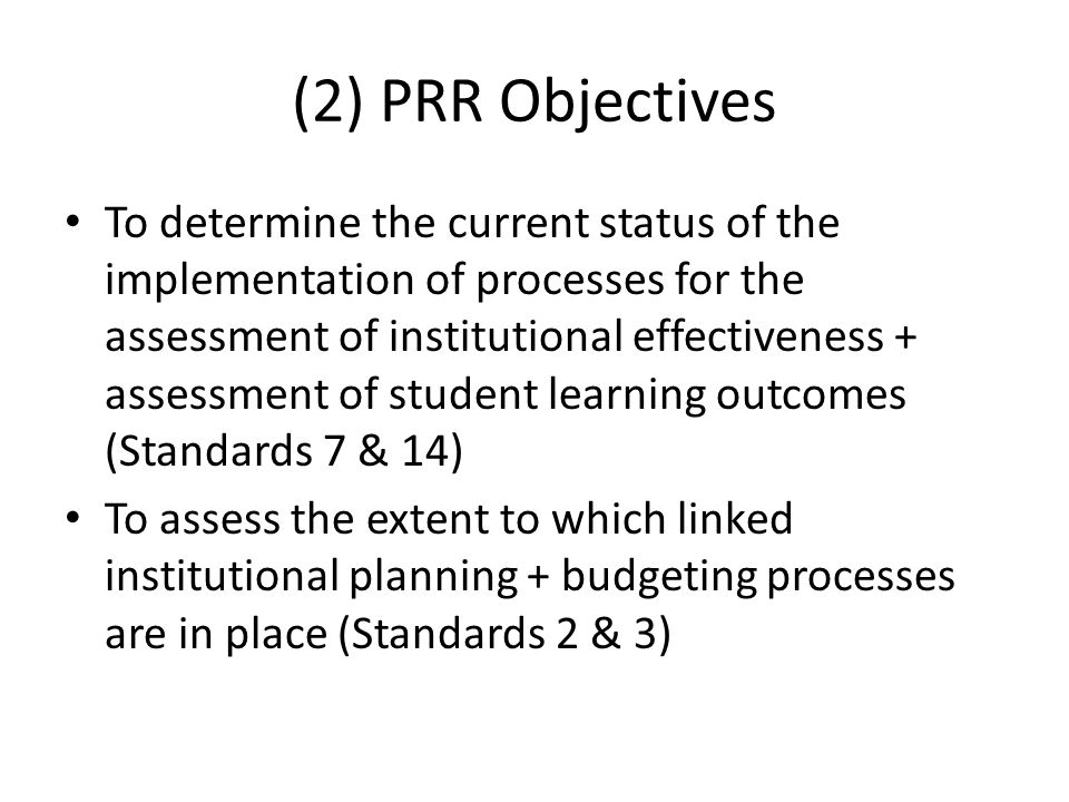 (2) PRR Objectives To determine the current status of the implementation of processes for the assessment of institutional effectiveness + assessment of student learning outcomes (Standards 7 & 14) To assess the extent to which linked institutional planning + budgeting processes are in place (Standards 2 & 3)