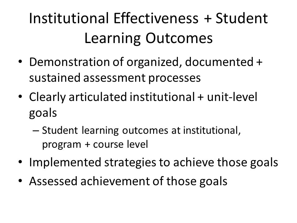 Institutional Effectiveness + Student Learning Outcomes Demonstration of organized, documented + sustained assessment processes Clearly articulated institutional + unit-level goals – Student learning outcomes at institutional, program + course level Implemented strategies to achieve those goals Assessed achievement of those goals
