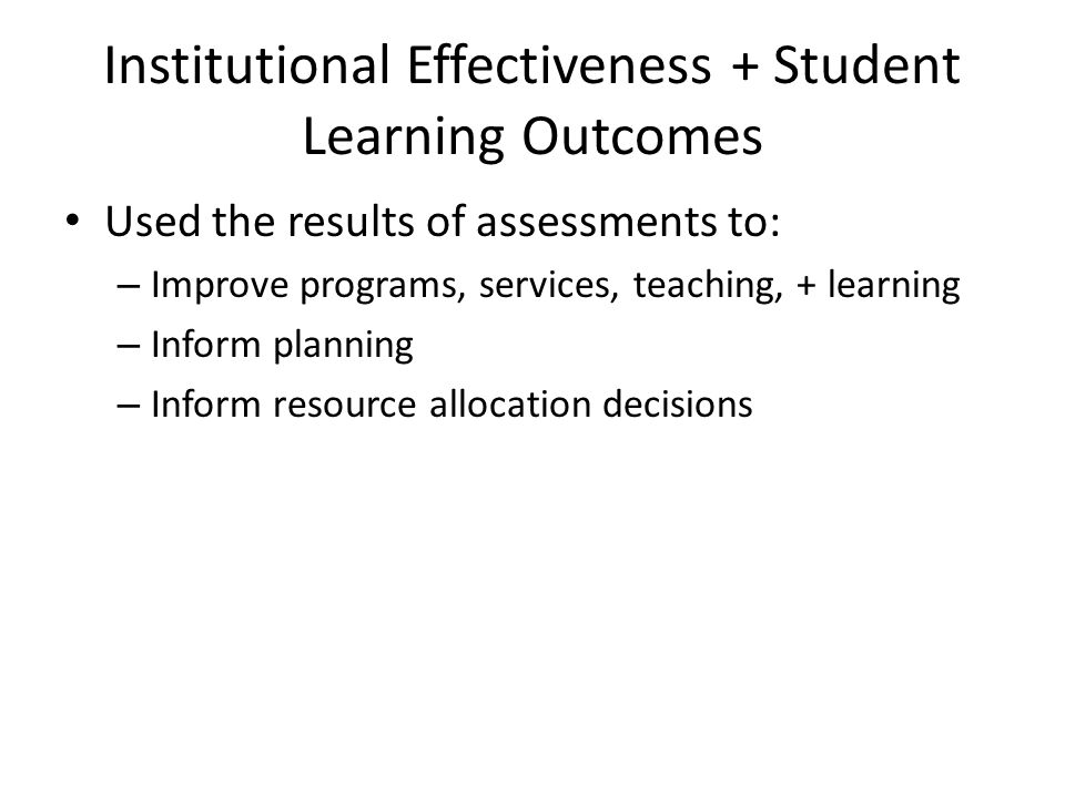 Institutional Effectiveness + Student Learning Outcomes Used the results of assessments to: – Improve programs, services, teaching, + learning – Inform planning – Inform resource allocation decisions