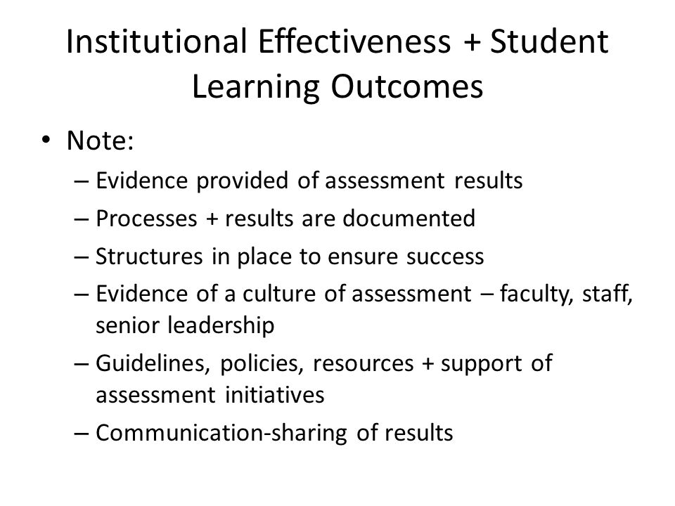 Institutional Effectiveness + Student Learning Outcomes Note: – Evidence provided of assessment results – Processes + results are documented – Structures in place to ensure success – Evidence of a culture of assessment – faculty, staff, senior leadership – Guidelines, policies, resources + support of assessment initiatives – Communication-sharing of results