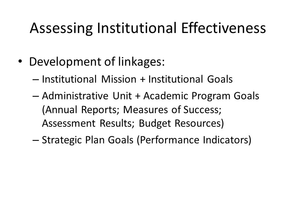 Assessing Institutional Effectiveness Development of linkages: – Institutional Mission + Institutional Goals – Administrative Unit + Academic Program Goals (Annual Reports; Measures of Success; Assessment Results; Budget Resources) – Strategic Plan Goals (Performance Indicators)