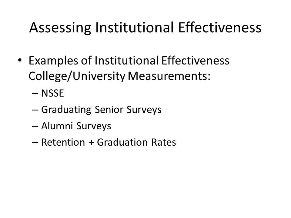 Assessing Institutional Effectiveness Examples of Institutional Effectiveness College/University Measurements: – NSSE – Graduating Senior Surveys – Alumni Surveys – Retention + Graduation Rates