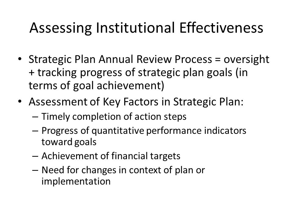 Assessing Institutional Effectiveness Strategic Plan Annual Review Process = oversight + tracking progress of strategic plan goals (in terms of goal achievement) Assessment of Key Factors in Strategic Plan: – Timely completion of action steps – Progress of quantitative performance indicators toward goals – Achievement of financial targets – Need for changes in context of plan or implementation