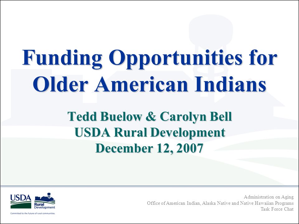 Administration on Aging Office of American Indian, Alaska Native and Native Hawaiian Programs Task Force Chat Funding Opportunities for Older American Indians Tedd Buelow & Carolyn Bell USDA Rural Development December 12, 2007