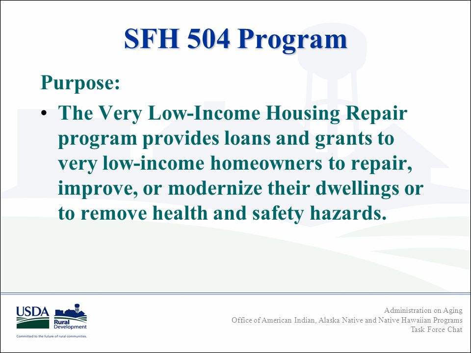 Administration on Aging Office of American Indian, Alaska Native and Native Hawaiian Programs Task Force Chat SFH 504 Program Purpose: The Very Low-Income Housing Repair program provides loans and grants to very low-income homeowners to repair, improve, or modernize their dwellings or to remove health and safety hazards.