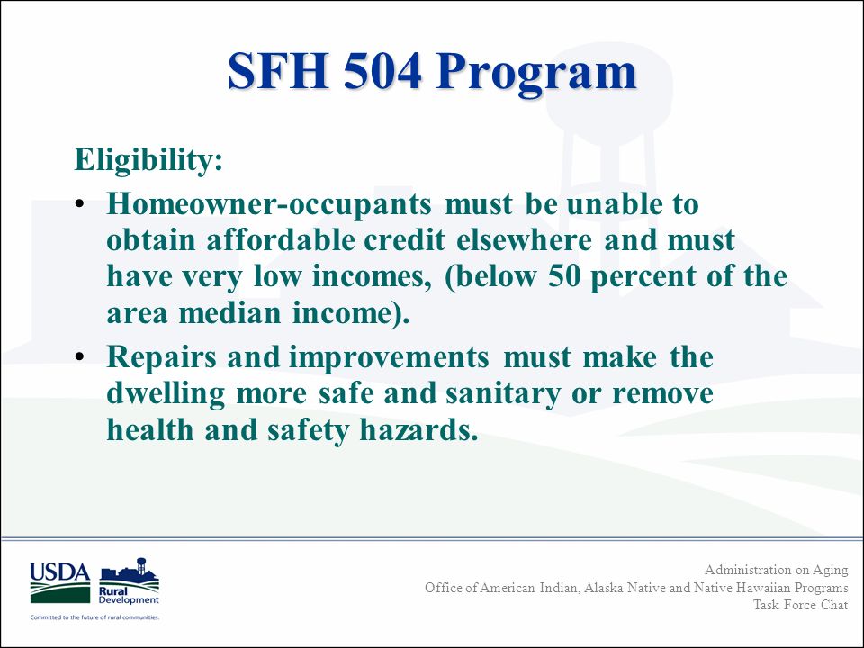 Administration on Aging Office of American Indian, Alaska Native and Native Hawaiian Programs Task Force Chat SFH 504 Program Eligibility: Homeowner-occupants must be unable to obtain affordable credit elsewhere and must have very low incomes, (below 50 percent of the area median income).