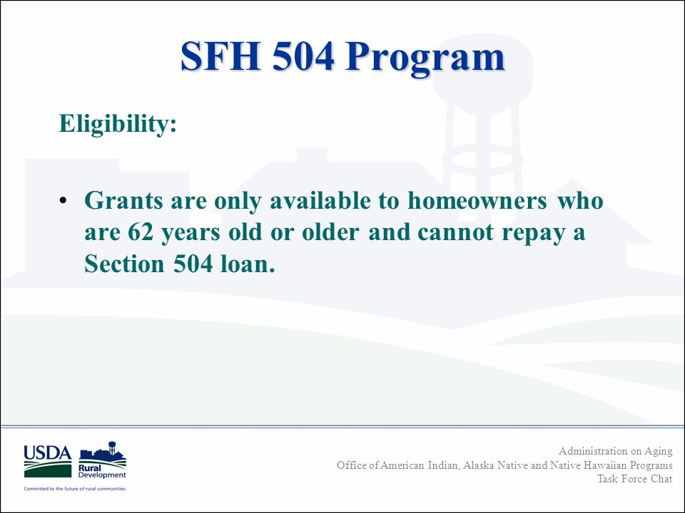 Administration on Aging Office of American Indian, Alaska Native and Native Hawaiian Programs Task Force Chat SFH 504 Program Eligibility: Grants are only available to homeowners who are 62 years old or older and cannot repay a Section 504 loan.