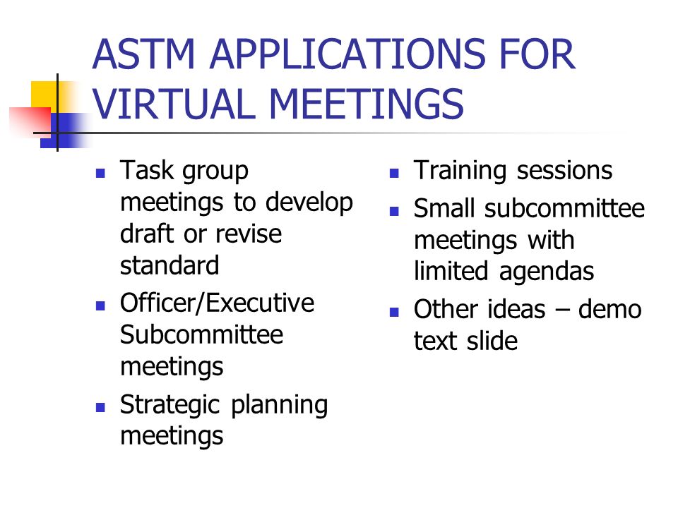 ASTM APPLICATIONS FOR VIRTUAL MEETINGS Task group meetings to develop draft or revise standard Officer/Executive Subcommittee meetings Strategic planning meetings Training sessions Small subcommittee meetings with limited agendas Other ideas – demo text slide