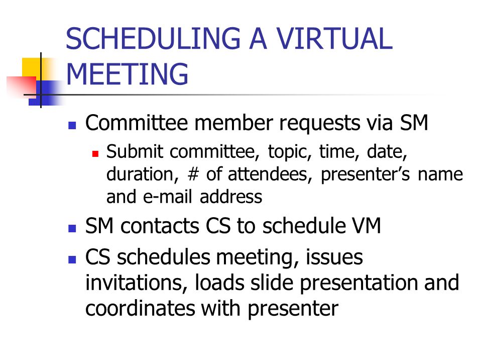 SCHEDULING A VIRTUAL MEETING Committee member requests via SM Submit committee, topic, time, date, duration, # of attendees, presenters name and  address SM contacts CS to schedule VM CS schedules meeting, issues invitations, loads slide presentation and coordinates with presenter