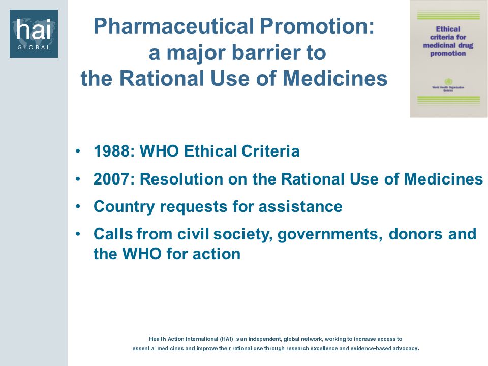 1988: WHO Ethical Criteria 2007: Resolution on the Rational Use of Medicines Country requests for assistance Calls from civil society, governments, donors and the WHO for action Pharmaceutical Promotion: a major barrier to the Rational Use of Medicines