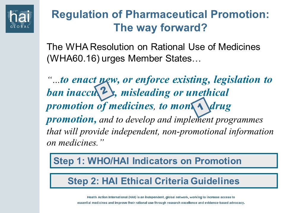 The WHA Resolution on Rational Use of Medicines (WHA60.16) urges Member States… … to enact new, or enforce existing, legislation to ban inaccurate, misleading or unethical promotion of medicines, to monitor drug promotion, and to develop and implement programmes that will provide independent, non-promotional information on medicines.