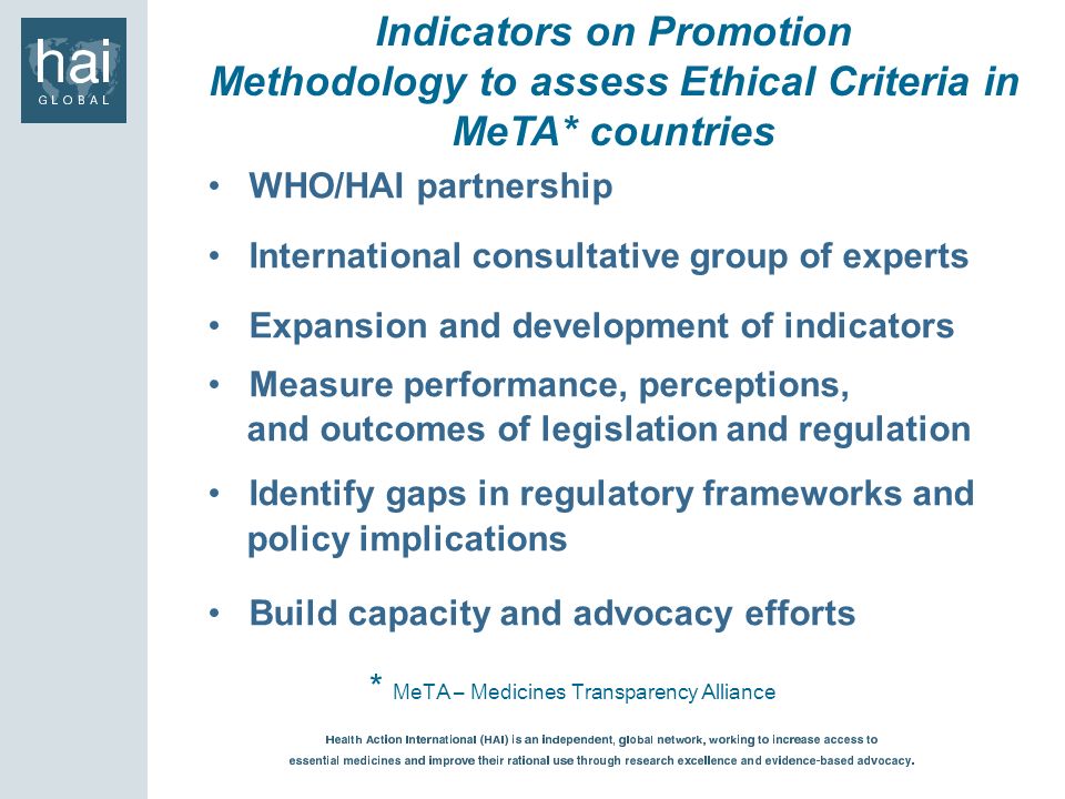 Indicators on Promotion Methodology to assess Ethical Criteria in MeTA* countries * MeTA – Medicines Transparency Alliance WHO/HAI partnership International consultative group of experts Expansion and development of indicators Measure performance, perceptions, and outcomes of legislation and regulation Identify gaps in regulatory frameworks and policy implications Build capacity and advocacy efforts