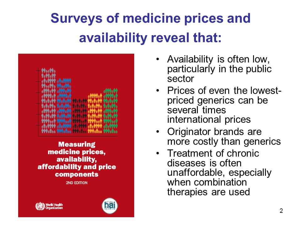 2 Surveys of medicine prices and availability reveal that: Availability is often low, particularly in the public sector Prices of even the lowest- priced generics can be several times international prices Originator brands are more costly than generics Treatment of chronic diseases is often unaffordable, especially when combination therapies are used