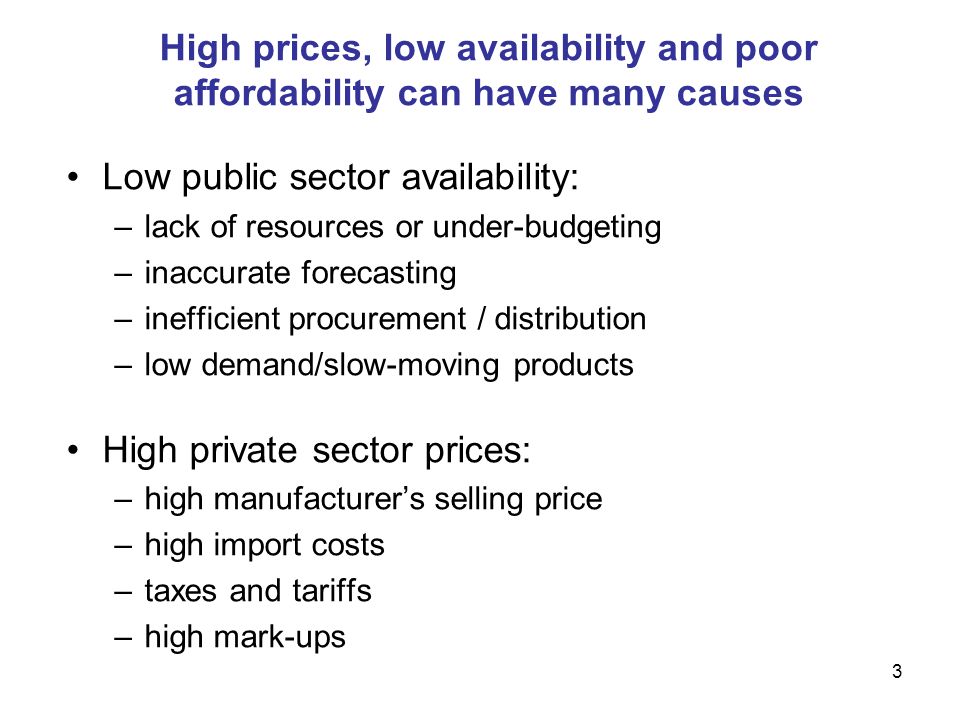 3 High prices, low availability and poor affordability can have many causes Low public sector availability: –lack of resources or under-budgeting –inaccurate forecasting –inefficient procurement / distribution –low demand/slow-moving products High private sector prices: –high manufacturers selling price –high import costs –taxes and tariffs –high mark-ups