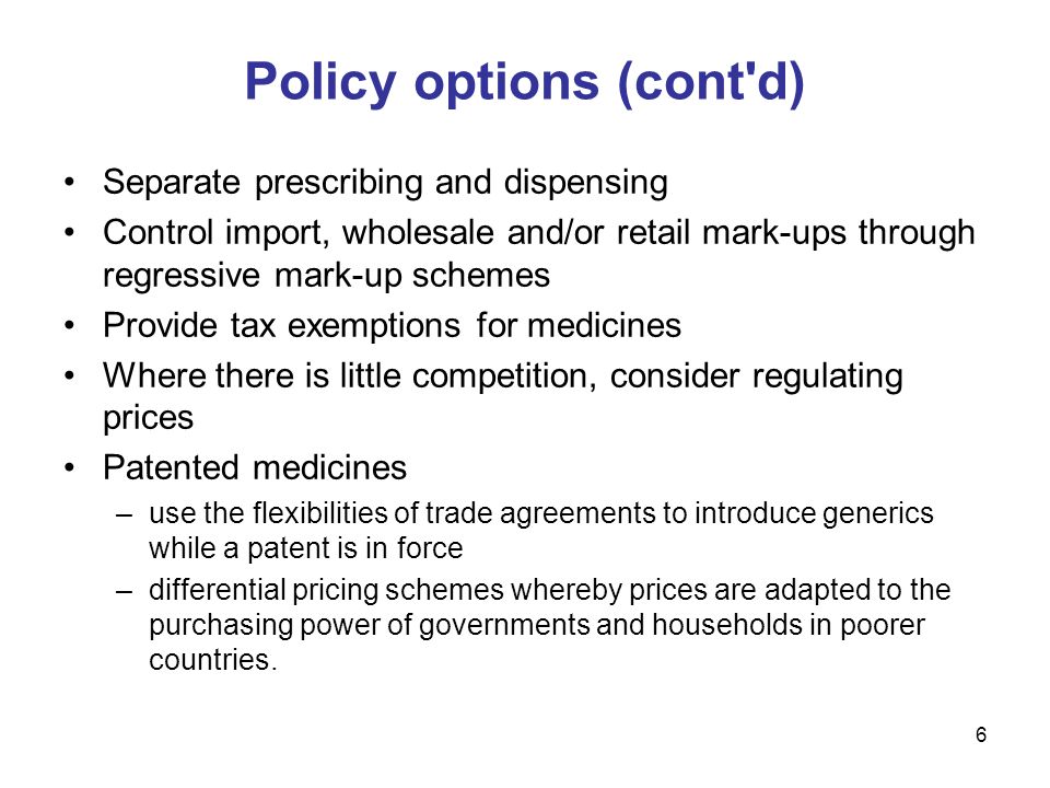 6 Separate prescribing and dispensing Control import, wholesale and/or retail mark-ups through regressive mark-up schemes Provide tax exemptions for medicines Where there is little competition, consider regulating prices Patented medicines –use the flexibilities of trade agreements to introduce generics while a patent is in force –differential pricing schemes whereby prices are adapted to the purchasing power of governments and households in poorer countries.